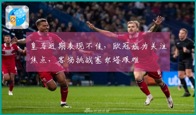 皇马近期表现不佳，欧冠成为关注焦点，客场挑战塞尔塔艰难