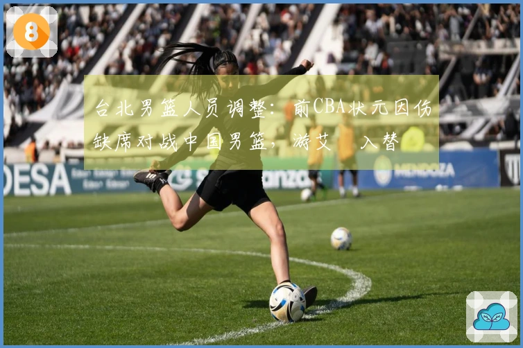 台北男篮人员调整：前CBA状元因伤缺席对战中国男篮，游艾喆入替