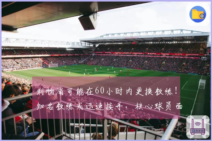 利物浦可能在60小时内更换教练！知名教练或迅速接手，核心球员面临被淘汰