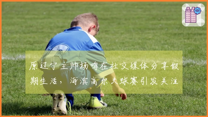 原辽宁主帅杨鸣在社交媒体分享假期生活，海滨高尔夫球赛引发关注