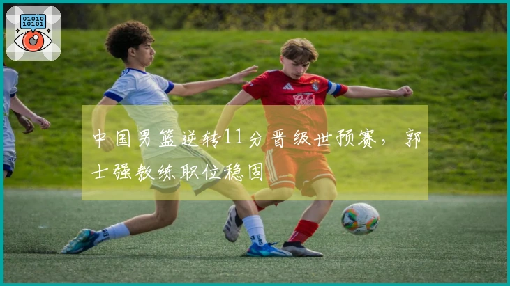 中国男篮逆转11分晋级世预赛，郭士强教练职位稳固