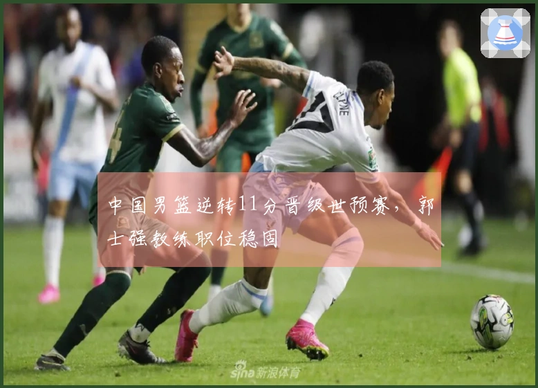 中国男篮逆转11分晋级世预赛，郭士强教练职位稳固