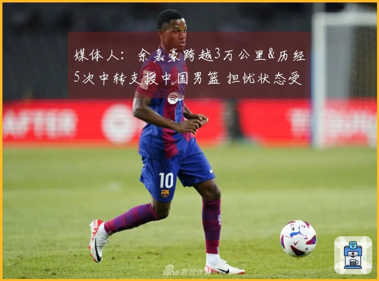 媒体人：余嘉豪跨越3万公里&历经5次中转支援中国男篮 担忧状态受影响