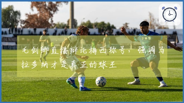 毛剑卿直播辩论梅西称号，强调马拉多纳才是真正的球王