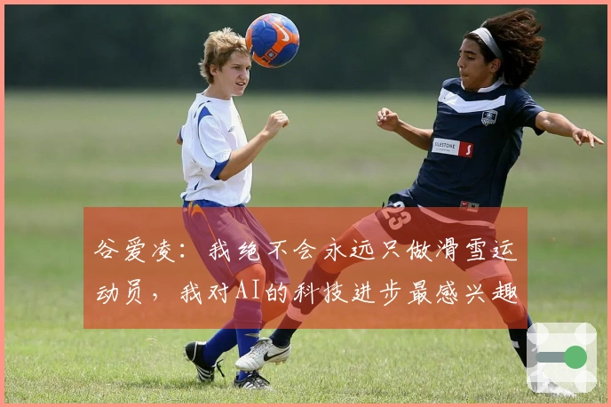 谷爱凌：我绝不会永远只做滑雪运动员，我对AI的科技进步最感兴趣