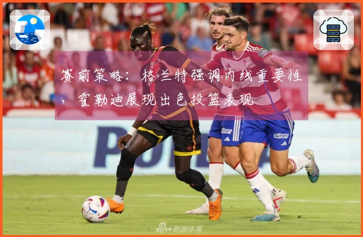赛前策略：格兰特强调内线重要性，霍勒迪展现出色投篮表现