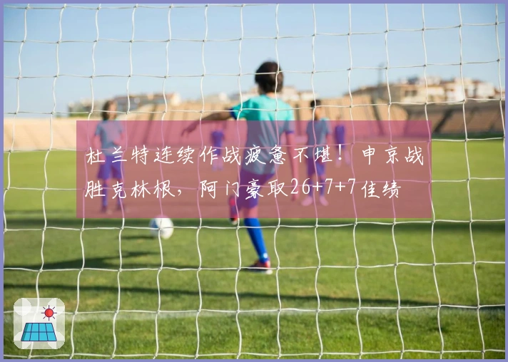 杜兰特连续作战疲惫不堪！申京战胜克林根，阿门豪取26+7+7佳绩