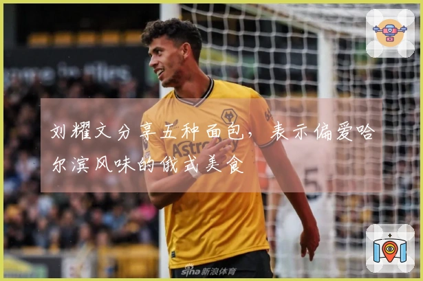 刘耀文分享五种面包，表示偏爱哈尔滨风味的俄式美食