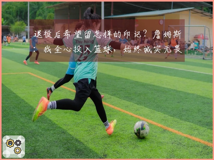 退役后希望留怎样的印记？詹姆斯：我全心投入篮球，始终诚实无畏