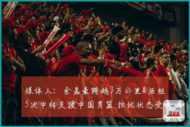 媒体人：余嘉豪跨越3万公里&历经5次中转支援中国男篮 担忧状态受影响