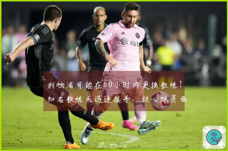 利物浦可能在60小时内更换教练！知名教练或迅速接手，核心球员面临被淘汰