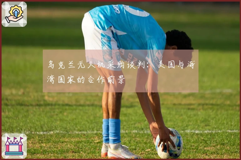 乌克兰无人机采购谈判：美国与海湾国家的合作前景