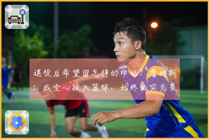 退役后希望留怎样的印记？詹姆斯：我全心投入篮球，始终诚实无畏