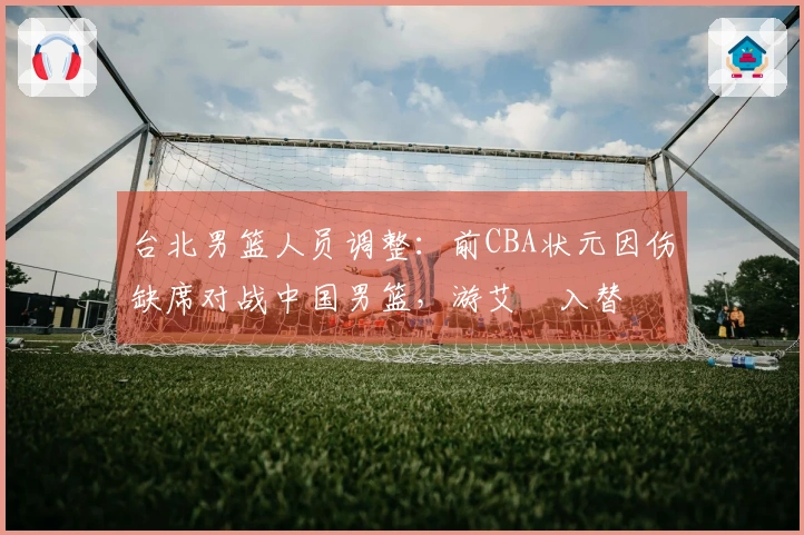 台北男篮人员调整：前CBA状元因伤缺席对战中国男篮，游艾喆入替